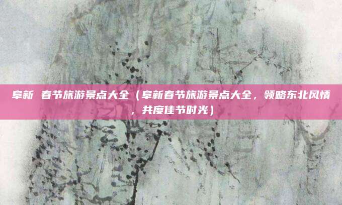 阜新 春节旅游景点大全(阜新春节旅游景点大全,领略东北风情,共度佳节时光)
