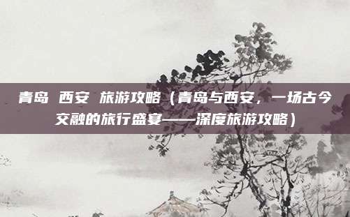 青岛 西安 旅游攻略(青岛与西安,一场古今交融的旅行盛宴——深度旅游攻略)
