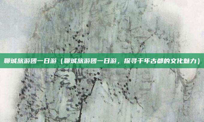 聊城旅游团一日游(聊城旅游团一日游,探寻千年古都的文化魅力)