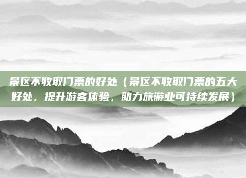 景区不收取门票的好处(景区不收取门票的五大好处,提升游客体验,助力旅游业可持续发展)
