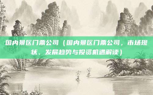国内景区门票公司(国内景区门票公司,市场现状、发展趋势与投资机遇解读)