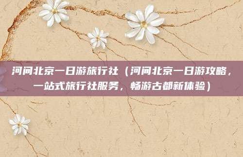 河间北京一日游旅行社(河间北京一日游攻略,一站式旅行社服务,畅游古都新体验)