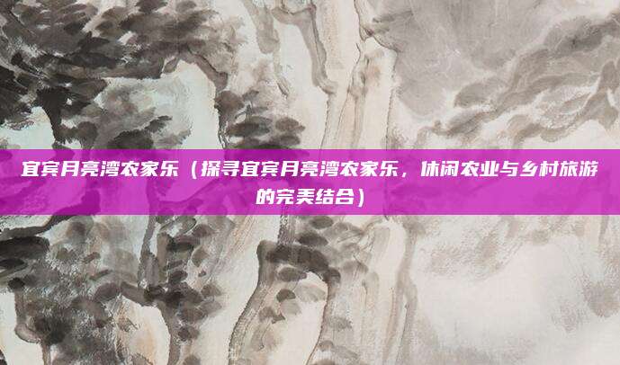 宜宾月亮湾农家乐(探寻宜宾月亮湾农家乐,休闲农业与乡村旅游的完美结合)