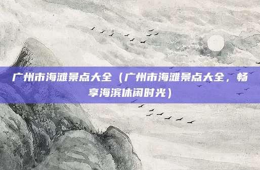 广州市海滩景点大全(广州市海滩景点大全,畅享海滨休闲时光)
