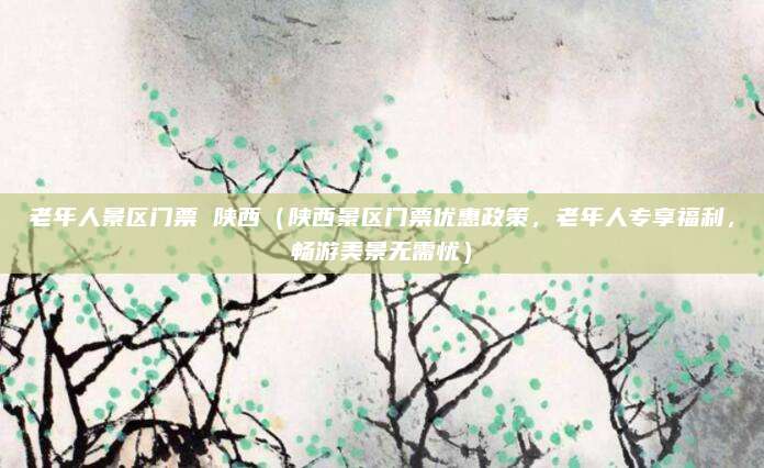 老年人景区门票 陕西(陕西景区门票优惠政策,老年人专享福利,畅游美景无需忧)