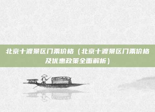 北京十渡景区门票价格(北京十渡景区门票价格及优惠政策全面解析)