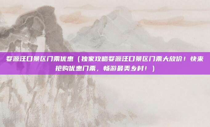 婺源汪口景区门票优惠(独家攻略婺源汪口景区门票大放价!快来抢购优惠门票,畅游最美乡村!)
