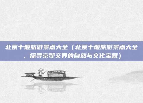 北京十堰旅游景点大全(北京十堰旅游景点大全,探寻京鄂交界的自然与文化宝藏)