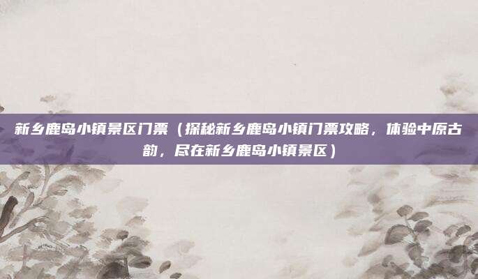 新乡鹿岛小镇景区门票(探秘新乡鹿岛小镇门票攻略,体验中原古韵,尽在新乡鹿岛小镇景区)