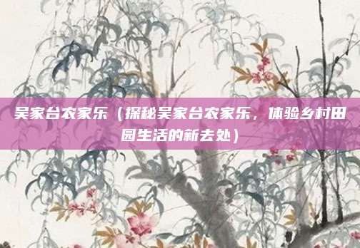 吴家台农家乐(探秘吴家台农家乐,体验乡村田园生活的新去处)
