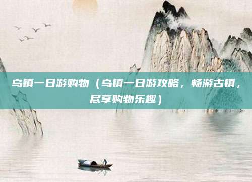 乌镇一日游购物(乌镇一日游攻略,畅游古镇,尽享购物乐趣)
