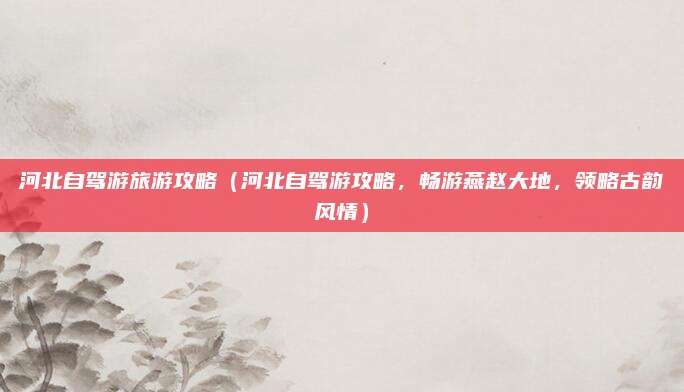 河北自驾游旅游攻略(河北自驾游攻略,畅游燕赵大地,领略古韵风情)