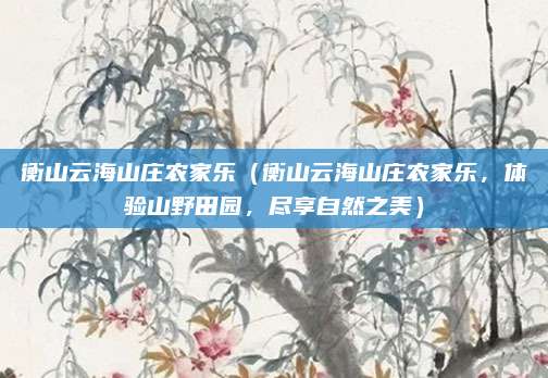 衡山云海山庄农家乐(衡山云海山庄农家乐,体验山野田园,尽享自然之美)