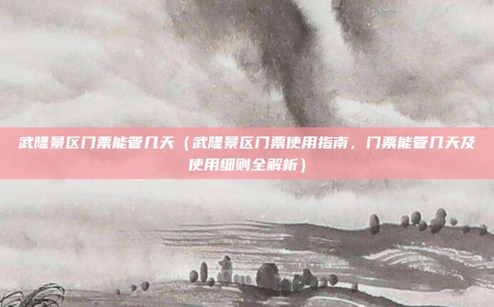 武隆景区门票能管几天(武隆景区门票使用指南,门票能管几天及使用细则全解析)