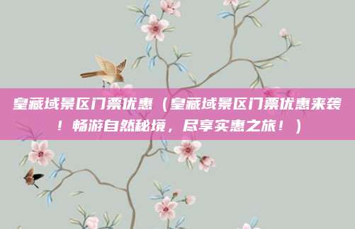 皇藏域景区门票优惠(皇藏域景区门票优惠来袭!畅游自然秘境,尽享实惠之旅!)