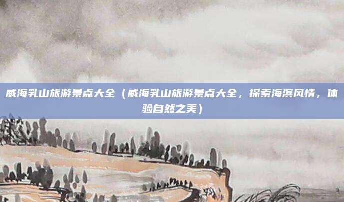 威海乳山旅游景点大全(威海乳山旅游景点大全,探索海滨风情,体验自然之美)