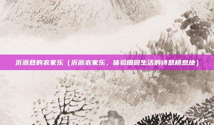 沂源县的农家乐(沂源农家乐,体验田园生活的诗意栖息地)