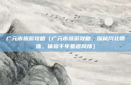 广元市旅游攻略(广元市旅游攻略,探秘川北明珠,体验千年蜀道风情)