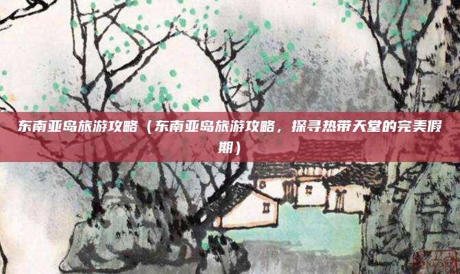 东南亚岛旅游攻略(东南亚岛旅游攻略,探寻热带天堂的完美假期)