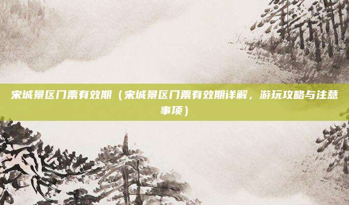 宋城景区门票有效期(宋城景区门票有效期详解,游玩攻略与注意事项)