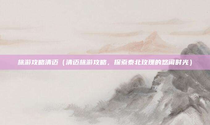 旅游攻略清迈(清迈旅游攻略,探索泰北玫瑰的悠闲时光)