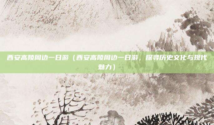 西安高陵周边一日游(西安高陵周边一日游,探寻历史文化与现代魅力)