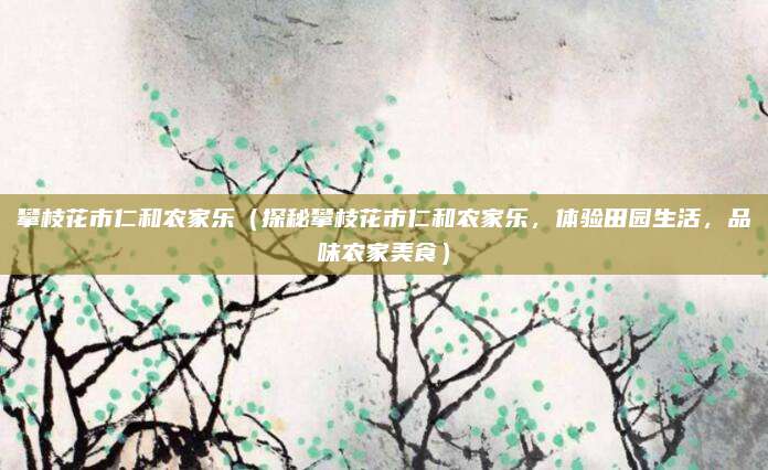 攀枝花市仁和农家乐(探秘攀枝花市仁和农家乐,体验田园生活,品味农家美食)