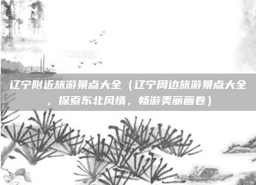 辽宁附近旅游景点大全(辽宁周边旅游景点大全,探索东北风情,畅游美丽画卷)