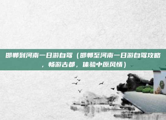 邯郸到河南一日游自驾(邯郸至河南一日游自驾攻略,畅游古都,体验中原风情)