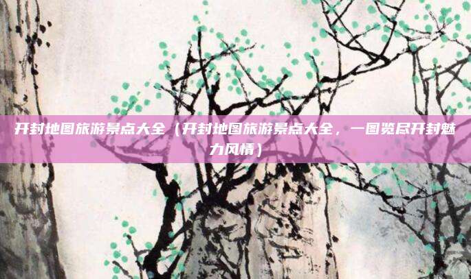 开封地图旅游景点大全(开封地图旅游景点大全,一图览尽开封魅力风情)