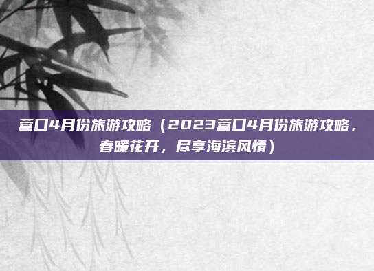 营口4月份旅游攻略(2023营口4月份旅游攻略,春暖花开,尽享海滨风情)