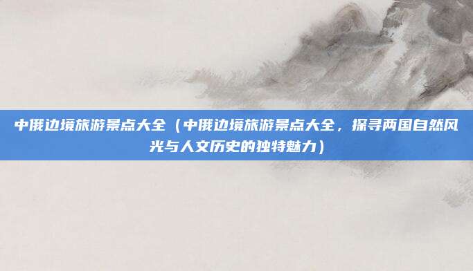 中俄边境旅游景点大全(中俄边境旅游景点大全,探寻两国自然风光与人文历史的独特魅力)