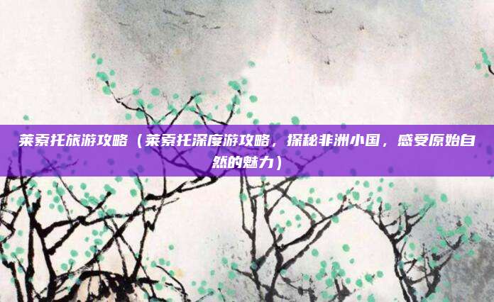 莱索托旅游攻略(莱索托深度游攻略,探秘非洲小国,感受原始自然的魅力)