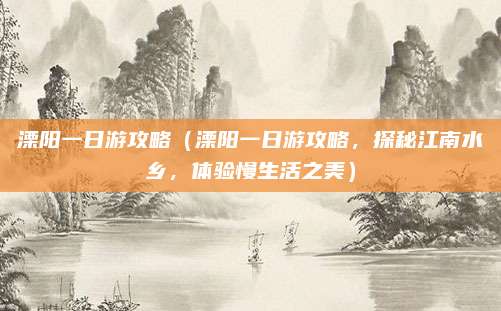 溧阳一日游攻略(溧阳一日游攻略,探秘江南水乡,体验慢生活之美)