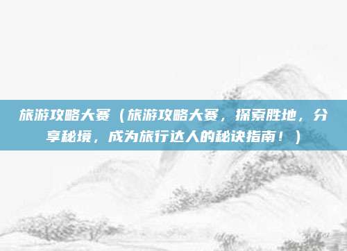 旅游攻略大赛(旅游攻略大赛,探索胜地,分享秘境,成为旅行达人的秘诀指南!)