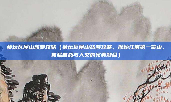 金坛瓦屋山旅游攻略(金坛瓦屋山旅游攻略,探秘江南第一奇山,体验自然与人文的完美融合)