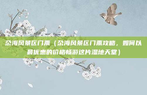 尕海风景区门票(尕海风景区门票攻略,如何以最优惠的价格畅游这片湿地天堂)