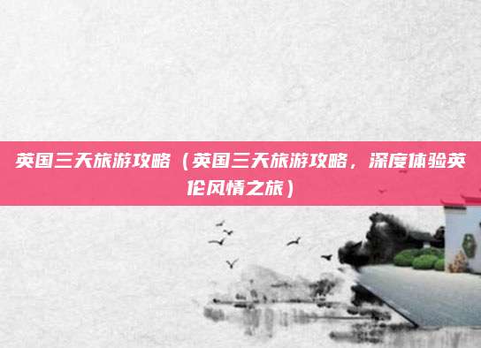 英国三天旅游攻略(英国三天旅游攻略,深度体验英伦风情之旅)