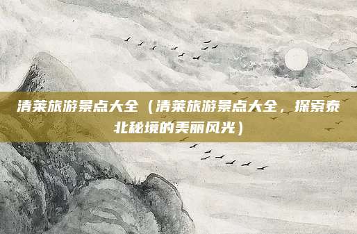 清莱旅游景点大全(清莱旅游景点大全,探索泰北秘境的美丽风光)