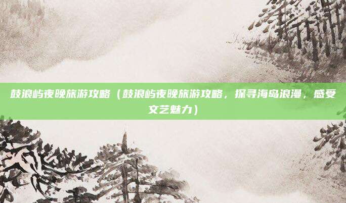 鼓浪屿夜晚旅游攻略(鼓浪屿夜晚旅游攻略,探寻海岛浪漫,感受文艺魅力)