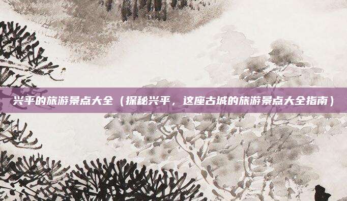 兴平的旅游景点大全(探秘兴平,这座古城的旅游景点大全指南)