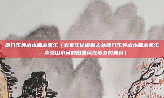 厦门东坪山水库农家乐(农家乐休闲新去处厦门东坪山水库农家乐,享受山水间的田园风光与乡村美食)