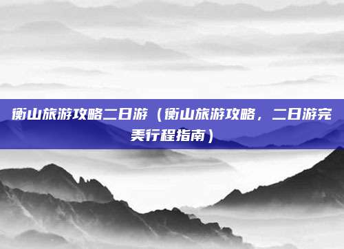 衡山旅游攻略二日游(衡山旅游攻略,二日游完美行程指南)