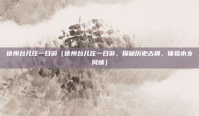 徐州台儿庄一日游(徐州台儿庄一日游,探秘历史古镇,体验水乡风情)