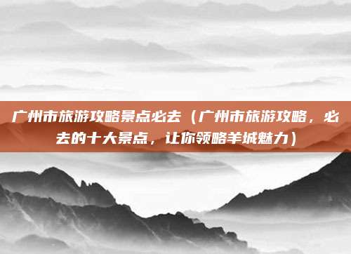 广州市旅游攻略景点必去(广州市旅游攻略,必去的十大景点,让你领略羊城魅力)