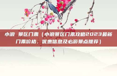 小浪 景区门票(小浪景区门票攻略2023最新门票价格、优惠信息及必游景点推荐)