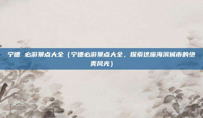 宁德 必游景点大全(宁德必游景点大全,探索这座海滨城市的绝美风光)