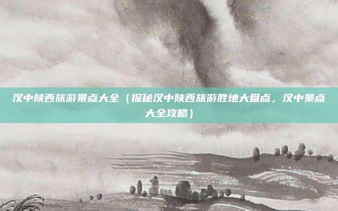 汉中陕西旅游景点大全(探秘汉中陕西旅游胜地大盘点,汉中景点大全攻略)