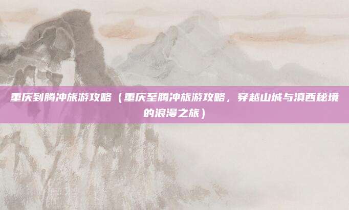 重庆到腾冲旅游攻略(重庆至腾冲旅游攻略,穿越山城与滇西秘境的浪漫之旅)