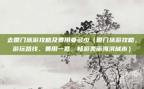 去厦门旅游攻略及费用要多少(厦门旅游攻略,游玩路线、费用一览,畅游美丽海滨城市)